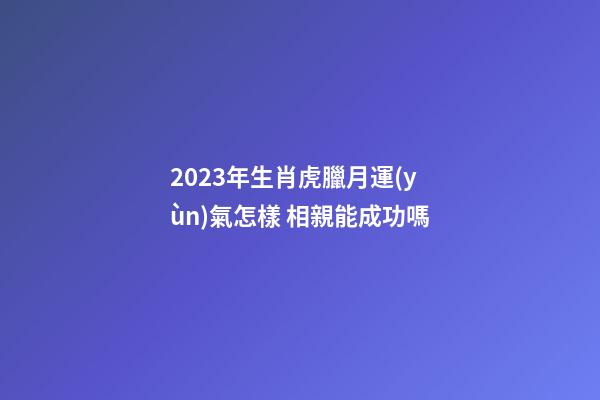 2023年生肖虎臘月運(yùn)氣怎樣 相親能成功嗎